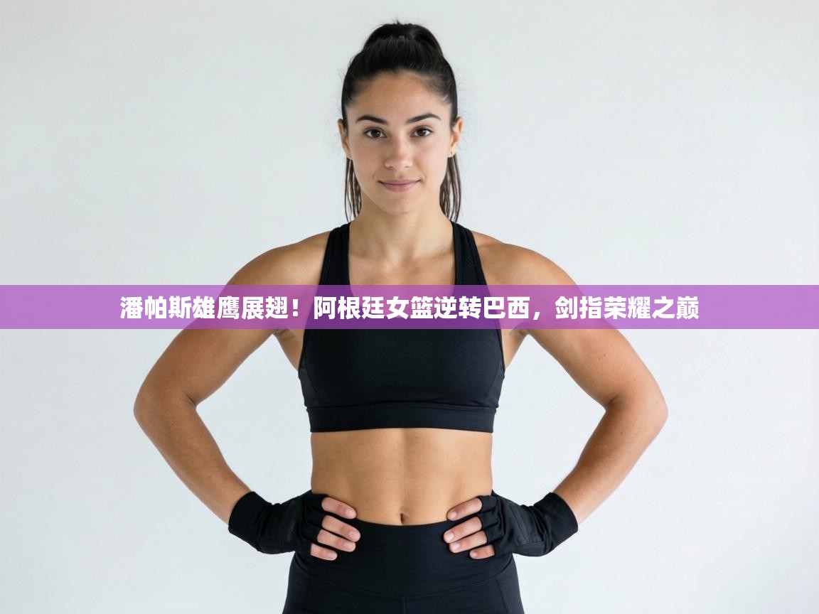 潘帕斯雄鹰展翅！阿根廷女篮逆转巴西，剑指荣耀之巅